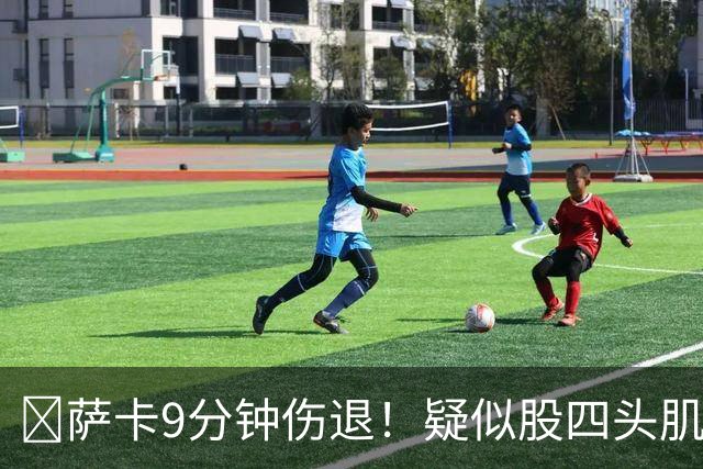 ​萨卡9分钟伤退！疑似股四头肌将缺阵数周
