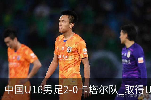 中国U16男足2-0卡塔尔队 取得U17海湾杯“开门红”