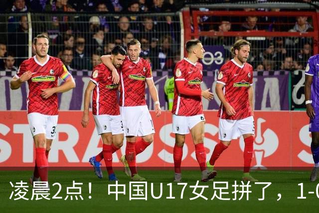 凌晨2点！中国U17女足拼了，1-0爆冷巴西？CCTV5直播，刘雨希或成大黑马
