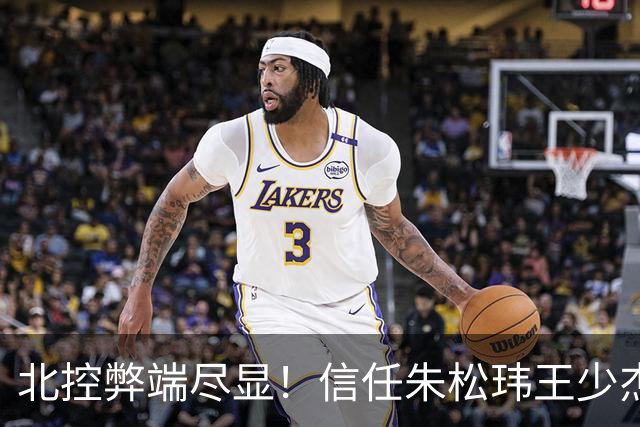 北控弊端尽显！信任朱松玮王少杰引崩盘，急需补强一号位盘活进攻