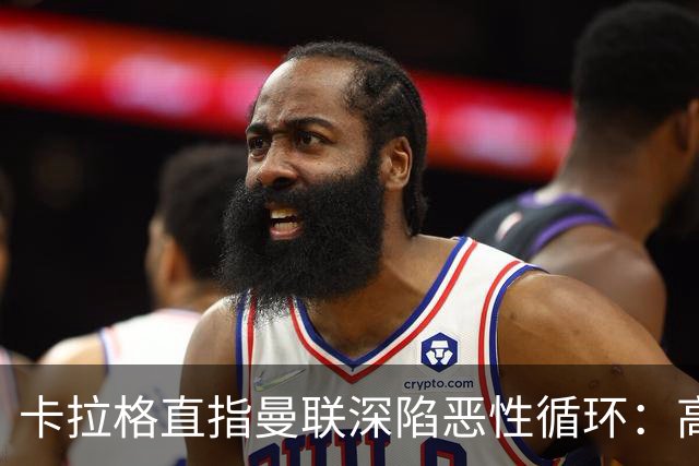 卡拉格直指曼联深陷恶性循环：高薪冗员难清理，砸钱无效难争欧冠