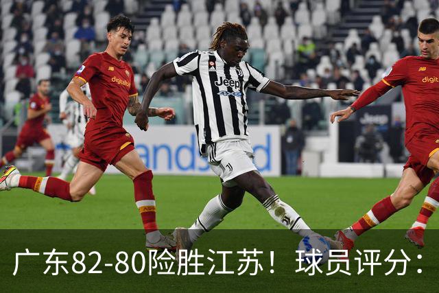 广东82-80险胜江苏！球员评分：4人满分，3人良好，3人不合格