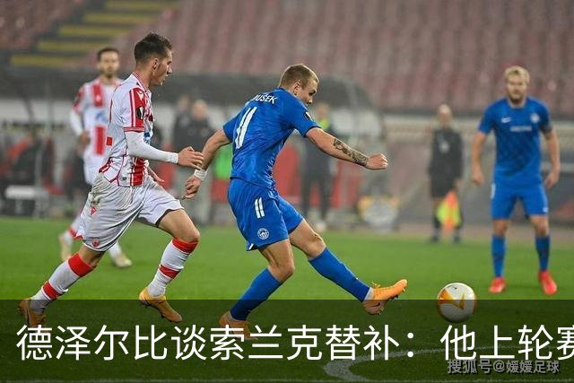 德泽尔比谈索兰克替补：他上轮赛后感到疲劳，但比赛有90分钟