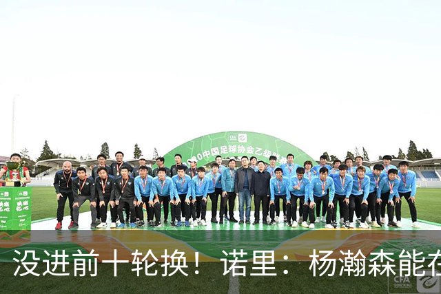 没进前十轮换！诺里：杨瀚森能在某些比赛顶上来 尤其当罗威缺阵