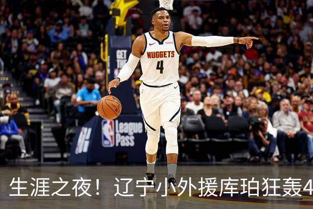生涯之夜！辽宁小外援库珀狂轰40+17刷新CBA得分&助攻新高