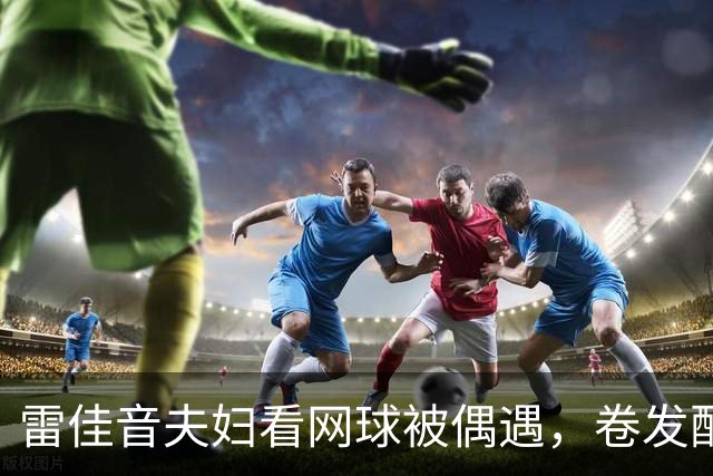 雷佳音夫妇看网球被偶遇，卷发配眼镜发福严重！网友：撞脸刘震云