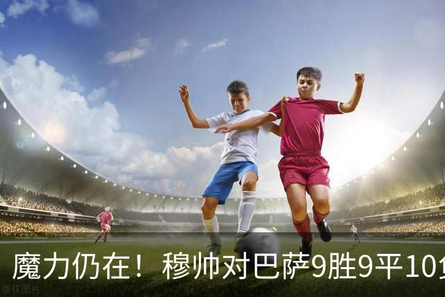 魔力仍在！穆帅对巴萨9胜9平10负，国家德比近6场不败