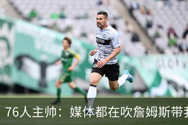 76人主帅：媒体都在吹詹姆斯带我们战胜尼克斯，但不能忽视别人